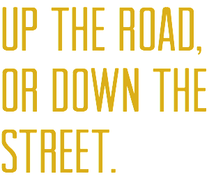 UP THE ROAD,
OR DOWN THE STREET.